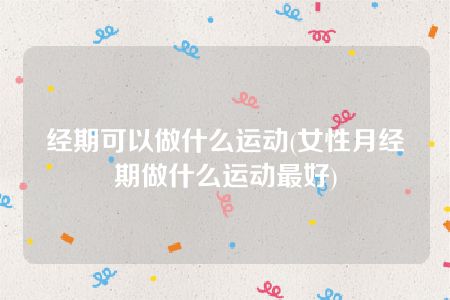 经期可以做什么运动(女性月经期做什么运动最好)