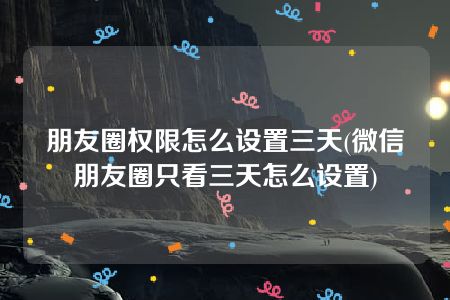 朋友圈权限怎么设置三天(微信朋友圈只看三天怎么设置)