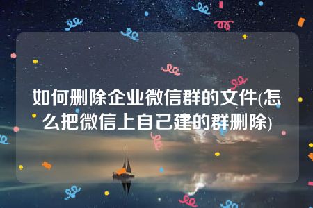 如何删除企业微信群的文件(怎么把微信上自己建的群删除)