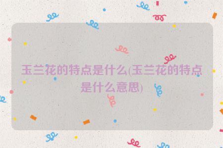 玉兰花的特点是什么(玉兰花的特点是什么意思)