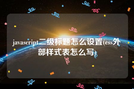 javascript二级标题怎么设置(css外部样式表怎么写)