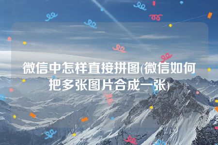 微信中怎样直接拼图(微信如何把多张图片合成一张)