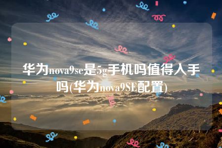 华为nova9se是5g手机吗值得入手吗(华为nova9SE配置)