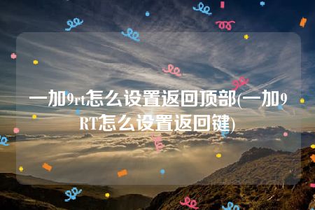 一加9rt怎么设置返回顶部(一加9RT怎么设置返回键)