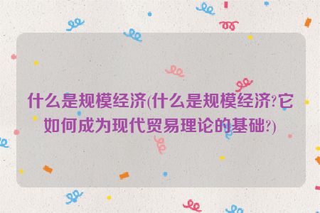 什么是规模经济(什么是规模经济?它如何成为现代贸易理论的基础?)