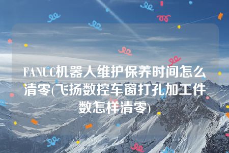 FANUC机器人维护保养时间怎么清零(飞扬数控车窗打孔加工件数怎样清零)