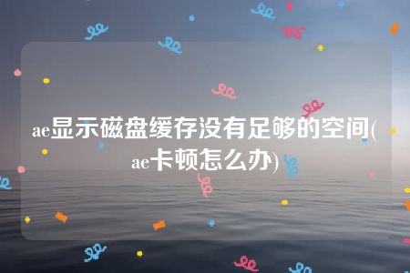 ae显示磁盘缓存没有足够的空间(ae卡顿怎么办)