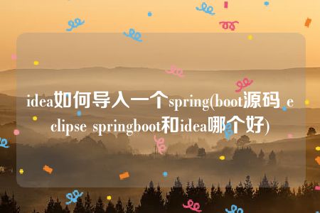 idea如何导入一个spring(boot源码 eclipse springboot和idea哪个好)