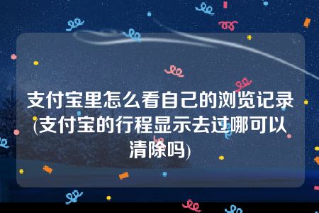 支付宝里怎么看自己的浏览记录(支付宝的行程显示去过哪可以清除吗)