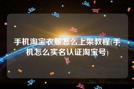 手机淘宝衣服怎么上架教程(手机怎么实名认证淘宝号)