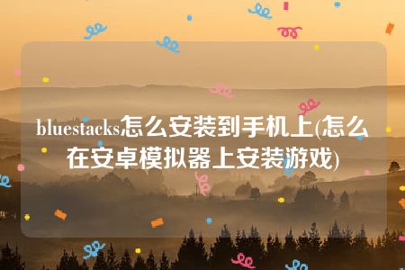 bluestacks怎么安装到手机上(怎么在安卓模拟器上安装游戏)