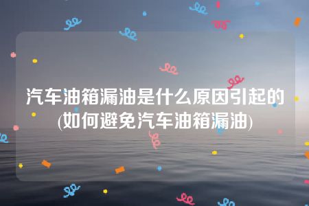 汽车油箱漏油是什么原因引起的(如何避免汽车油箱漏油)