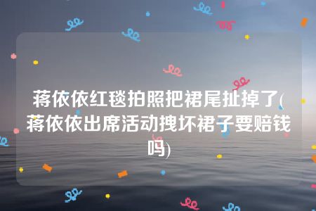 蒋依依红毯拍照把裙尾扯掉了(蒋依依出席活动拽坏裙子要赔钱吗)