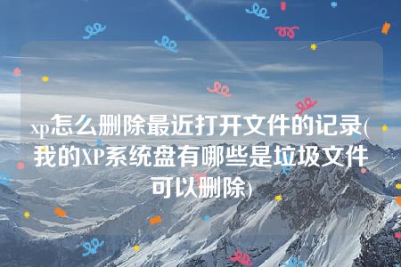 xp怎么删除最近打开文件的记录(我的XP系统盘有哪些是垃圾文件可以删除)