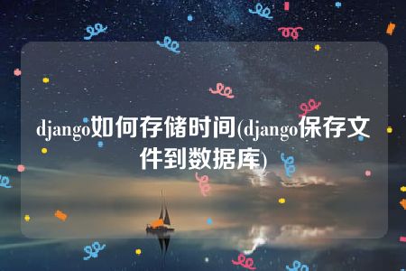 django如何存储时间(django保存文件到数据库)