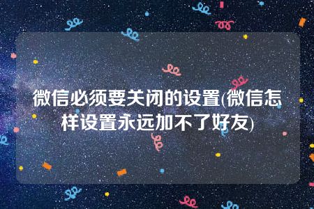 微信必须要关闭的设置(微信怎样设置永远加不了好友)