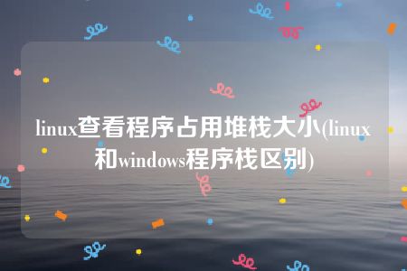 linux查看程序占用堆栈大小(linux和windows程序栈区别)