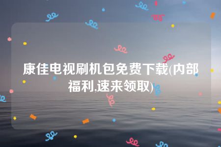 康佳电视刷机包免费下载(内部福利,速来领取)