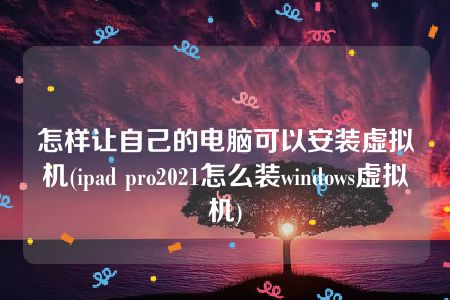 怎样让自己的电脑可以安装虚拟机(ipad pro2021怎么装windows虚拟机)