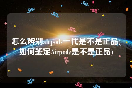 怎么辨别airpods一代是不是正品(如何鉴定Airpods是不是正品)