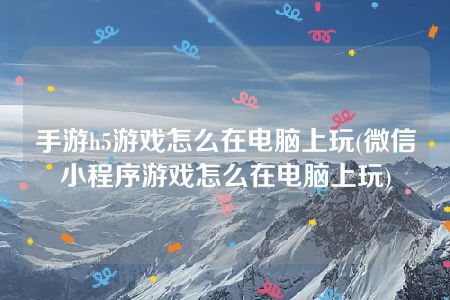 手游h5游戏怎么在电脑上玩(微信小程序游戏怎么在电脑上玩)