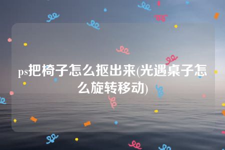 ps把椅子怎么抠出来(光遇桌子怎么旋转移动)