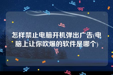 怎样禁止电脑开机弹出广告(电脑上让你吹爆的软件是哪个)