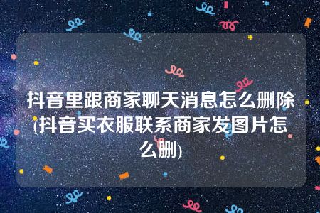 抖音里跟商家聊天消息怎么删除(抖音买衣服联系商家发图片怎么删)