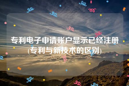 专利电子申请账户显示已经注册(专利与新技术的区别)