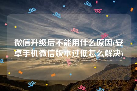 微信升级后不能用什么原因(安卓手机微信版本过低怎么解决)