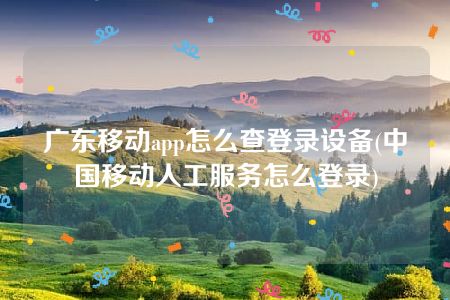 广东移动app怎么查登录设备(中国移动人工服务怎么登录)