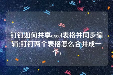 钉钉如何共享excel表格并同步编辑(钉钉两个表格怎么合并成一个)