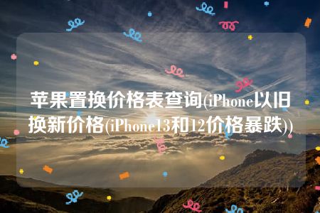 苹果置换价格表查询(iPhone以旧换新价格(iPhone13和12价格暴跌))