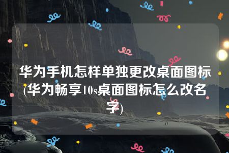 华为手机怎样单独更改桌面图标(华为畅享10s桌面图标怎么改名字)