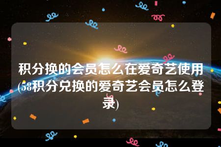 积分换的会员怎么在爱奇艺使用(58积分兑换的爱奇艺会员怎么登录)