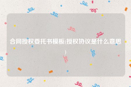 合同授权委托书模板(授权协议是什么意思)