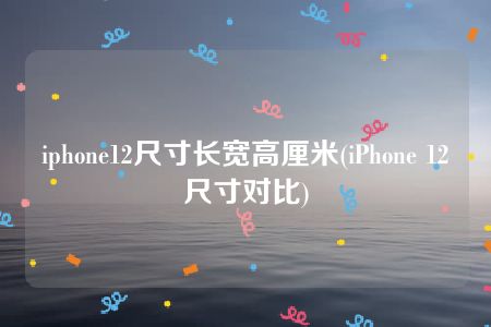 iphone12尺寸长宽高厘米(iPhone 12尺寸对比)