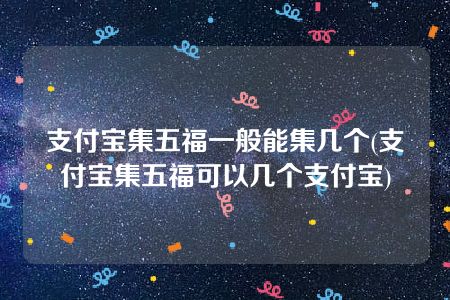 支付宝集五福一般能集几个(支付宝集五福可以几个支付宝)