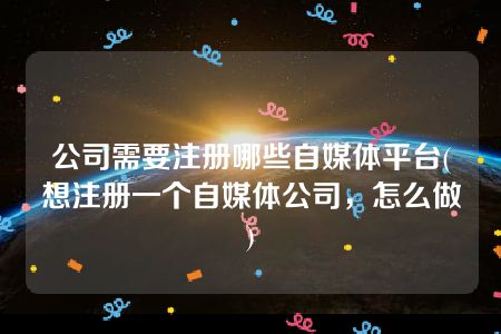 公司需要注册哪些自媒体平台(想注册一个自媒体公司，怎么做)