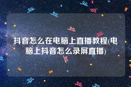 抖音怎么在电脑上直播教程(电脑上抖音怎么录屏直播)