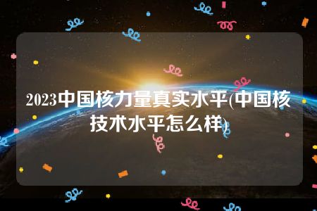 2023中国核力量真实水平(中国核技术水平怎么样)