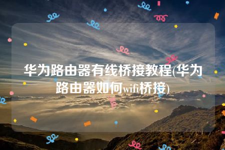 华为路由器有线桥接教程(华为路由器如何wifi桥接)