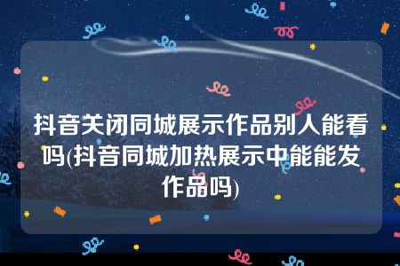 抖音关闭同城展示作品别人能看吗(抖音同城加热展示中能能发作品吗)