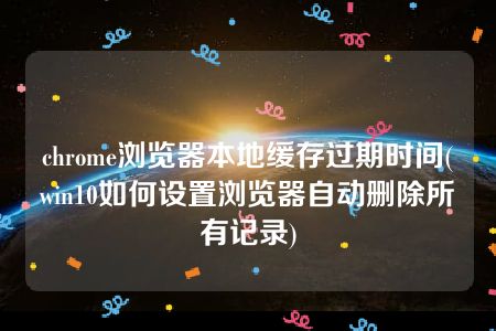 chrome浏览器本地缓存过期时间(win10如何设置浏览器自动删除所有记录)