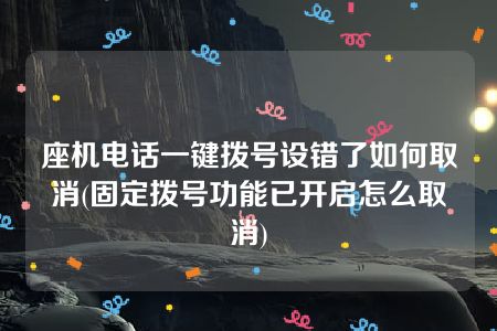 座机电话一键拨号设错了如何取消(固定拨号功能已开启怎么取消)