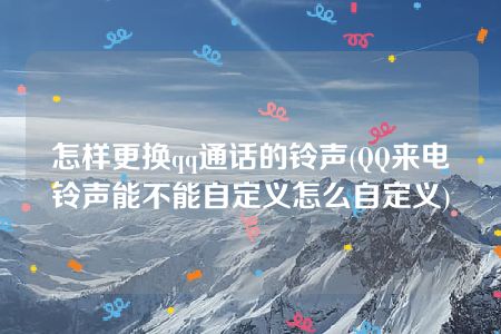 怎样更换qq通话的铃声(QQ来电铃声能不能自定义怎么自定义)