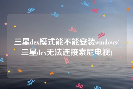 三星dex模式能不能安装windows(三星dex无法连接索尼电视)