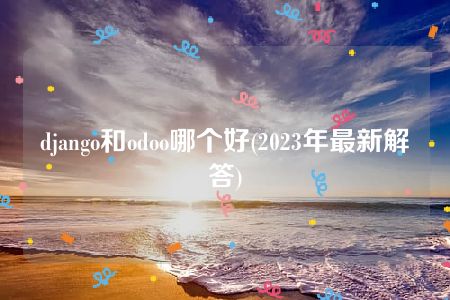 django和odoo哪个好(2023年最新解答)