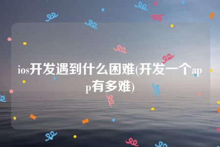 ios开发遇到什么困难(开发一个app有多难)