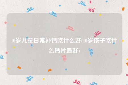 10岁儿童日常补钙吃什么好(10岁孩子吃什么钙片最好)